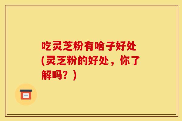 吃灵芝粉有啥子好处 (灵芝粉的好处,你了解吗?)