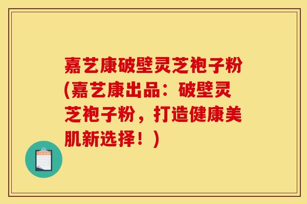 嘉艺康破壁灵芝袍子粉(嘉艺康出品:破壁灵芝袍子粉,打造健康美肌新选择!)