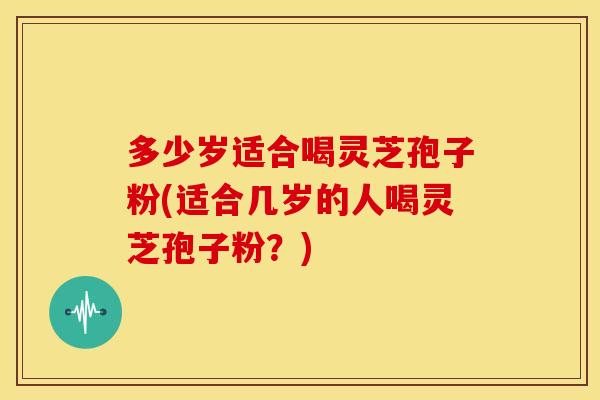 多少岁适合喝灵芝孢子粉(适合几岁的人喝灵芝孢子粉？)