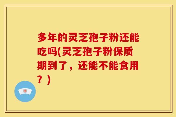 多年的灵芝孢子粉还能吃吗(灵芝孢子粉保质期到了,还能不能食用?)