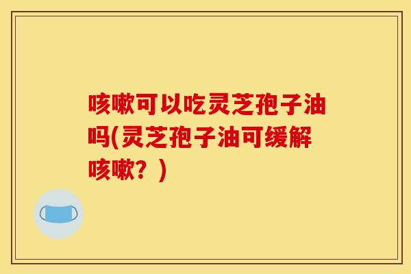 咳嗽可以吃灵芝孢子油吗(灵芝孢子油可缓解咳嗽？)