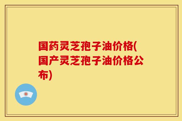 国药灵芝孢子油价格(国产灵芝孢子油价格公布)