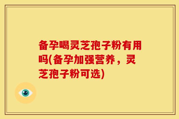 备孕喝灵芝孢子粉有用吗(备孕加强营养,灵芝孢子粉可选)