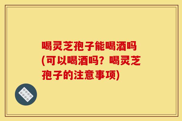 喝灵芝孢子能喝酒吗 (可以喝酒吗?喝灵芝孢子的注意事项)