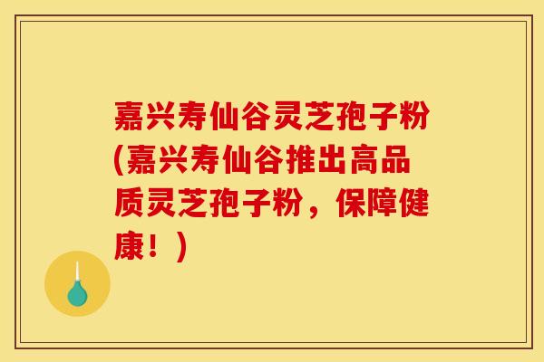 嘉兴寿仙谷灵芝孢子粉(嘉兴寿仙谷推出高品质灵芝孢子粉,保障健康!)