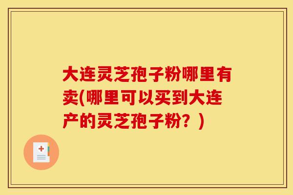 大连灵芝孢子粉哪里有卖(哪里可以买到大连产的灵芝孢子粉?)