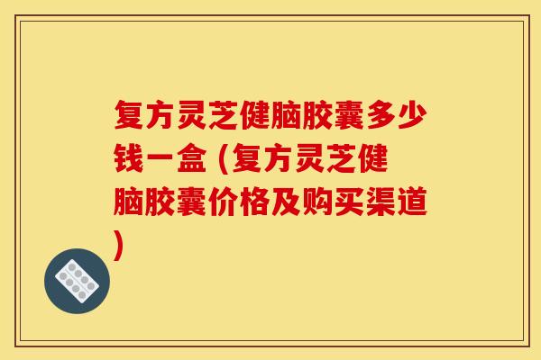 复方灵芝健脑胶囊多少钱一盒 (复方灵芝健脑胶囊价格及购买渠道)
