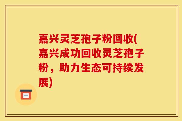 嘉兴灵芝孢子粉回收(嘉兴成功回收灵芝孢子粉,助力生态可持续发展)