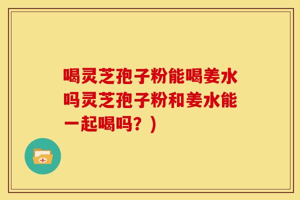 喝灵芝孢子粉能喝姜水吗灵芝孢子粉和姜水能一起喝吗?)