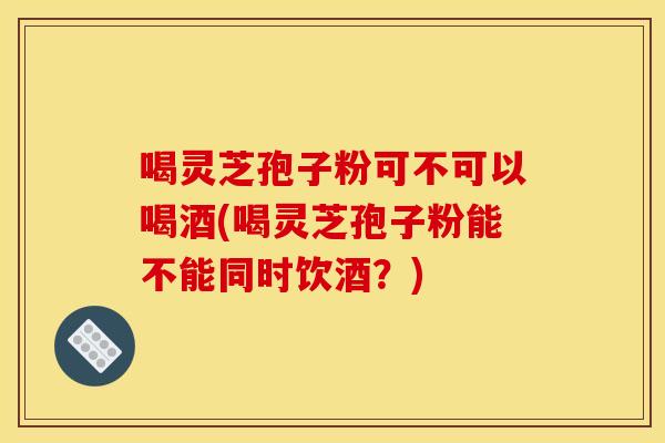 喝灵芝孢子粉可不可以喝酒(喝灵芝孢子粉能不能同时饮酒?)