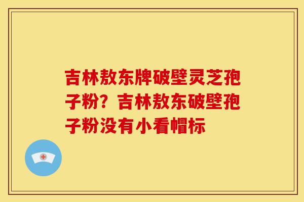 吉林敖东牌破壁灵芝孢子粉？吉林敖东破壁孢子粉没有小看帽标