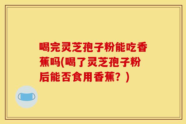 喝完灵芝孢子粉能吃香蕉吗(喝了灵芝孢子粉后能否食用香蕉?)