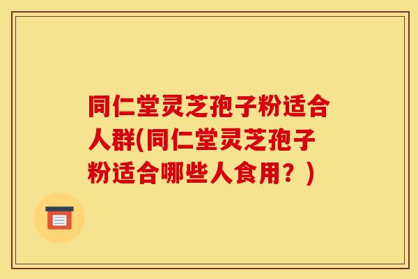 同仁堂灵芝孢子粉适合人群(同仁堂灵芝孢子粉适合哪些人食用?)