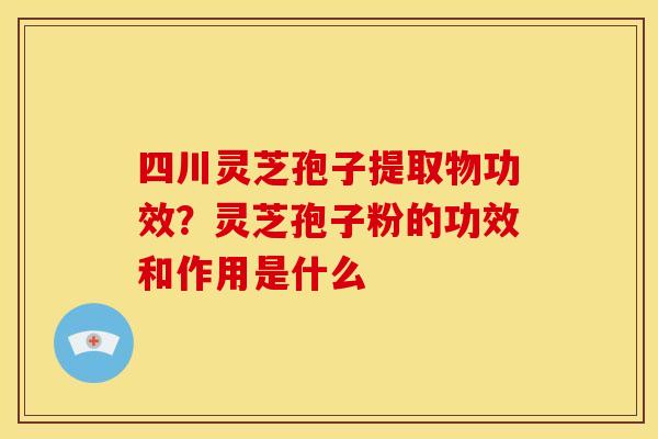 四川灵芝孢子提取物功效？灵芝孢子粉的功效和作用是什么