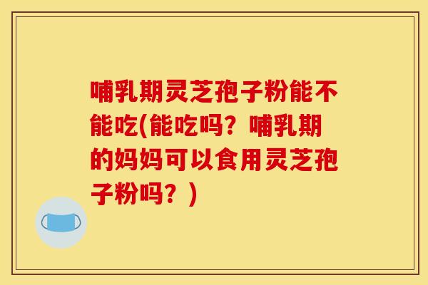 哺乳期灵芝孢子粉能不能吃(能吃吗？哺乳期的妈妈可以食用灵芝孢子粉吗？)