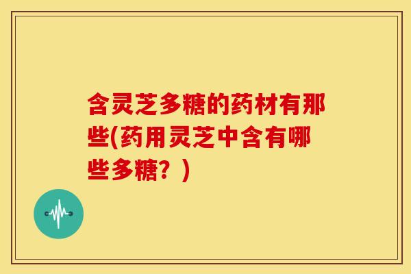含灵芝多糖的药材有那些(药用灵芝中含有哪些多糖？)