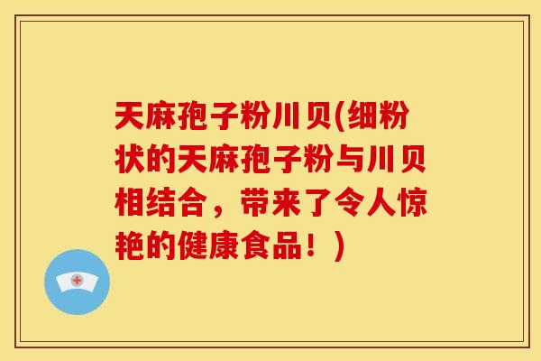 天麻孢子粉川贝(细粉状的天麻孢子粉与川贝相结合,带来了令人惊艳的健康食品!)