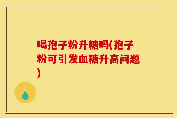 喝孢子粉升糖吗(孢子粉可引发血糖升高问题)