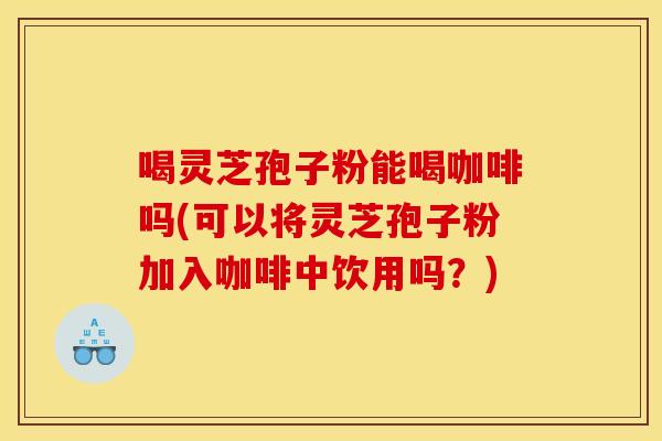 喝灵芝孢子粉能喝咖啡吗(可以将灵芝孢子粉加入咖啡中饮用吗?)
