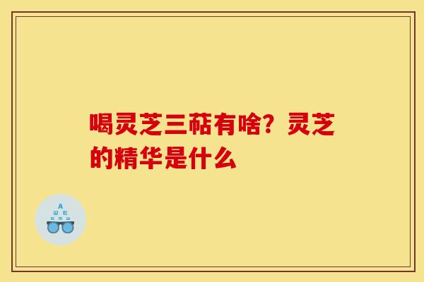 喝灵芝三萜有啥?灵芝的精华是什么