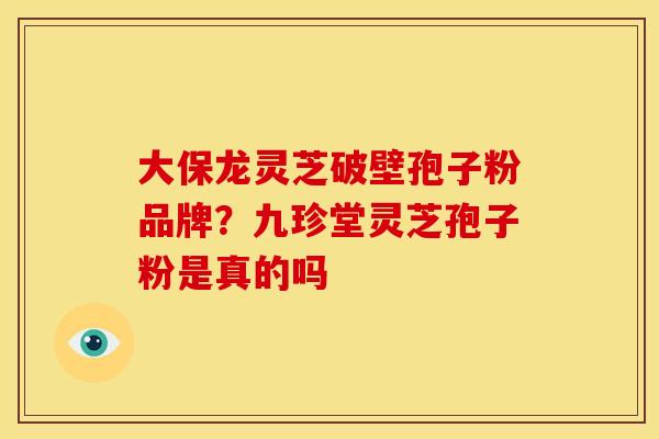 大保龙灵芝破壁孢子粉品牌？九珍堂灵芝孢子粉是真的吗