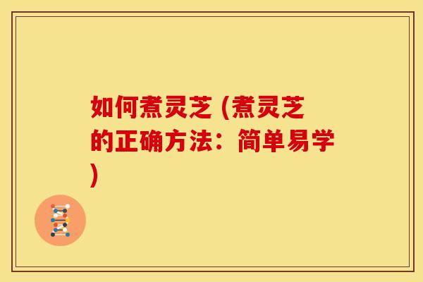 如何煮灵芝 (煮灵芝的正确方法:简单易学)