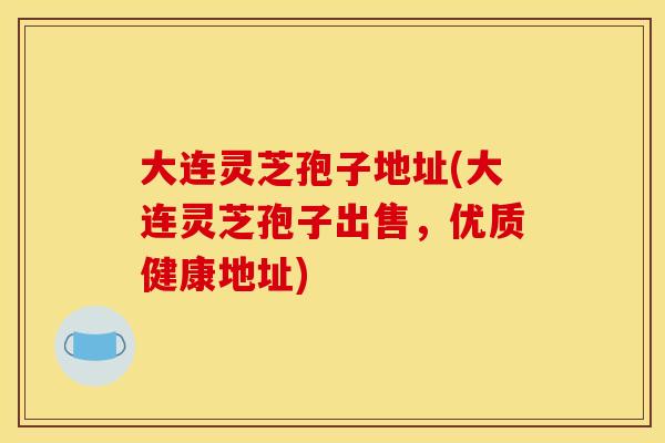 大连灵芝孢子地址(大连灵芝孢子出售,优质健康地址)