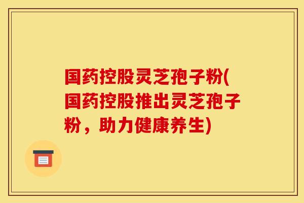 国药控股灵芝孢子粉(国药控股推出灵芝孢子粉,助力健康养生)
