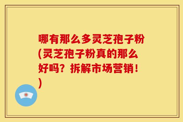 哪有那么多灵芝孢子粉(灵芝孢子粉真的那么好吗?拆解市场营销!)