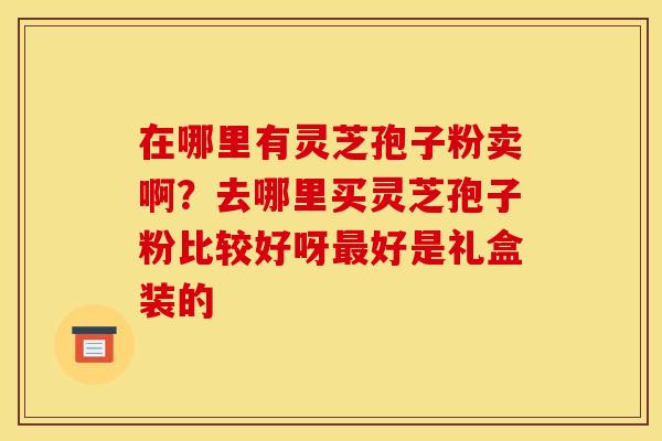 在哪里有灵芝孢子粉卖啊?去哪里买灵芝孢子粉比较好呀最好是礼盒装的
