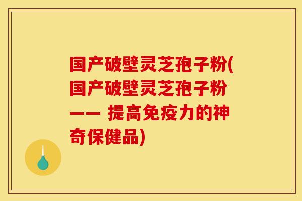 国产破壁灵芝孢子粉(国产破壁灵芝孢子粉 —— 提高免疫力的神奇保健品)