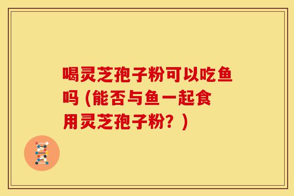 喝灵芝孢子粉可以吃鱼吗 (能否与鱼一起食用灵芝孢子粉?)