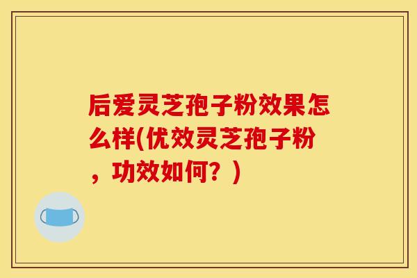后爱灵芝孢子粉效果怎么样(优效灵芝孢子粉,功效如何?)