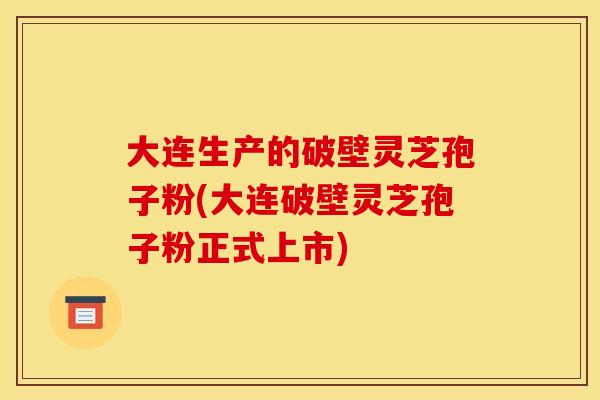 大连生产的破壁灵芝孢子粉(大连破壁灵芝孢子粉正式上市)