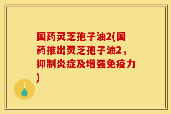 国药灵芝孢子油2(国药推出灵芝孢子油2，抑制炎症及增强免疫力)