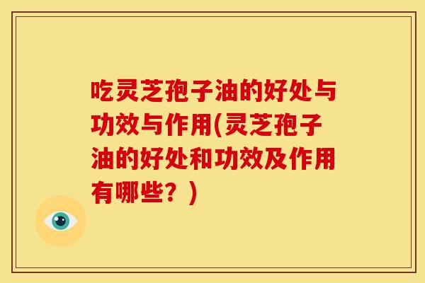 吃灵芝孢子油的好处与功效与作用(灵芝孢子油的好处和功效及作用有哪些?)