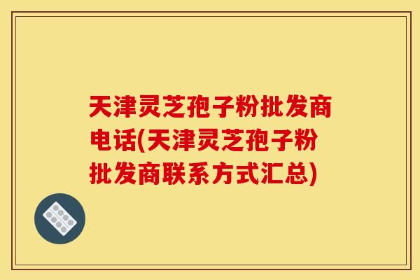 天津灵芝孢子粉批发商电话(天津灵芝孢子粉批发商联系方式汇总)
