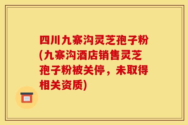 四川九寨沟灵芝孢子粉(九寨沟酒店销售灵芝孢子粉被关停,未取得相关资质)