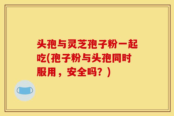 头孢与灵芝孢子粉一起吃(孢子粉与头孢同时服用,安全吗?)