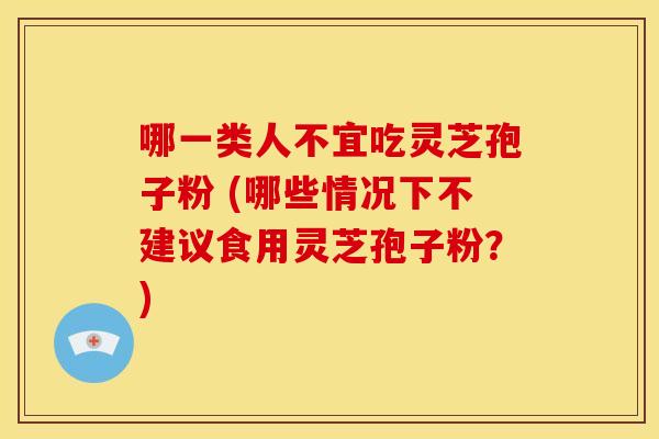哪一类人不宜吃灵芝孢子粉 (哪些情况下不建议食用灵芝孢子粉?)