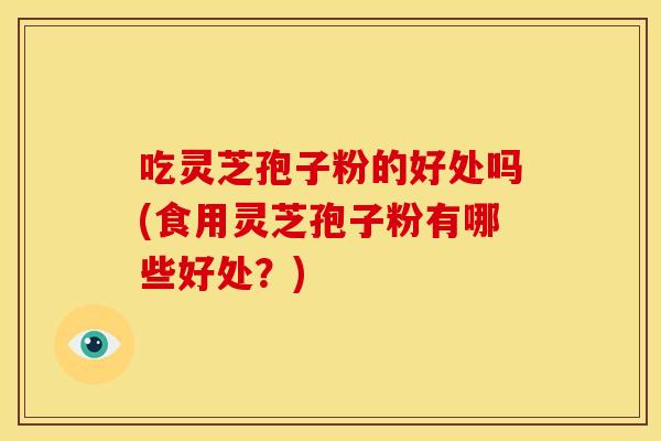 吃灵芝孢子粉的好处吗(食用灵芝孢子粉有哪些好处?)