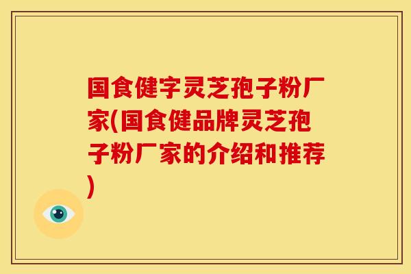 国食健字灵芝孢子粉厂家(国食健品牌灵芝孢子粉厂家的介绍和推荐)