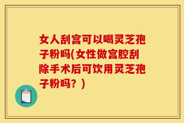 女人刮宫可以喝灵芝孢子粉吗(女性做宫腔刮除手术后可饮用灵芝孢子粉吗?)