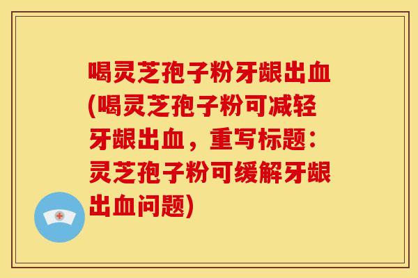 喝灵芝孢子粉牙龈出血(喝灵芝孢子粉可减轻牙龈出血,重写标题:灵芝孢子粉可缓解牙龈出血问题)