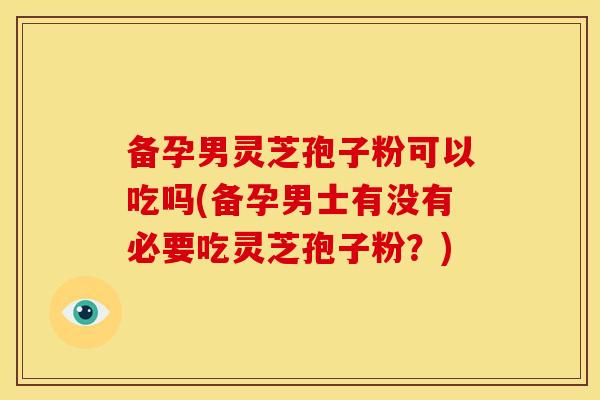 备孕男灵芝孢子粉可以吃吗(备孕男士有没有必要吃灵芝孢子粉？)