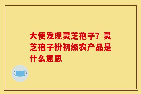 大便发现灵芝孢子?灵芝孢子粉初级农产品是什么意思