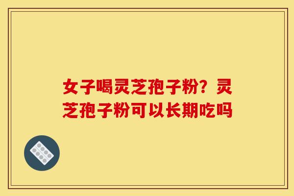 女子喝灵芝孢子粉?灵芝孢子粉可以长期吃吗