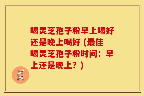 喝灵芝孢子粉早上喝好还是晚上喝好 (最佳喝灵芝孢子粉时间:早上还是晚上?)