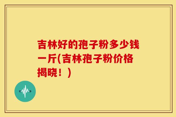 吉林好的孢子粉多少钱一斤(吉林孢子粉价格揭晓!)