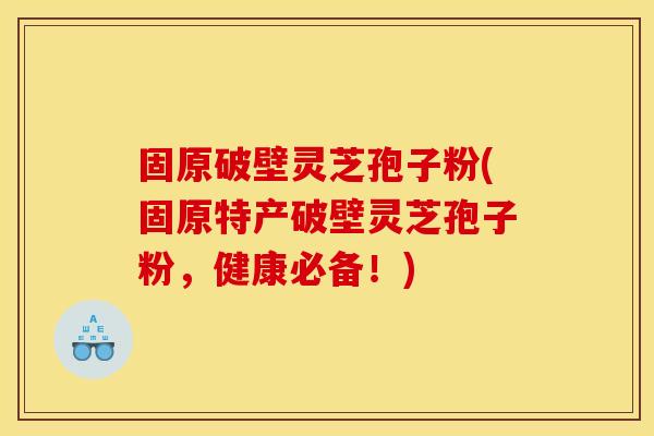 固原破壁灵芝孢子粉(固原特产破壁灵芝孢子粉，健康必备！)